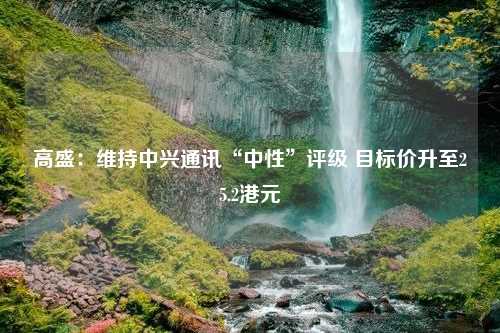 高盛：维持中兴通讯“中性”评级 目标价升至25.2港元