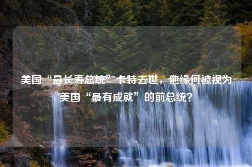 美国“最长寿总统”卡特去世，他缘何被视为美国“最有成就”的前总统？