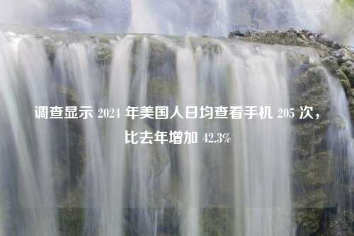 调查显示 2024 年美国人日均查看手机 205 次，比去年增加 42.3%