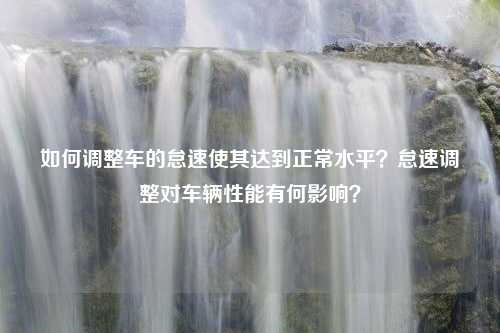 如何调整车的怠速使其达到正常水平？怠速调整对车辆性能有何影响？