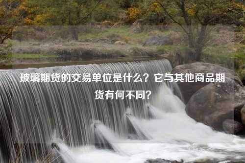 玻璃期货的交易单位是什么？它与其他商品期货有何不同？