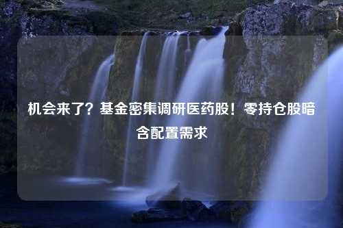 机会来了？基金密集调研医药股！零持仓股暗含配置需求