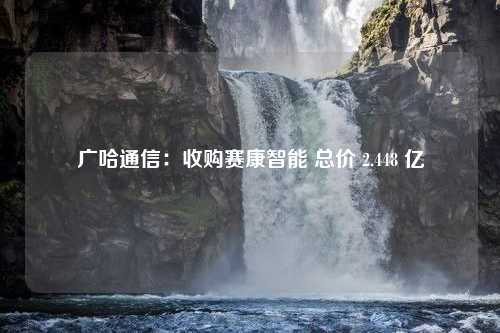 广哈通信：收购赛康智能 总价 2.448 亿