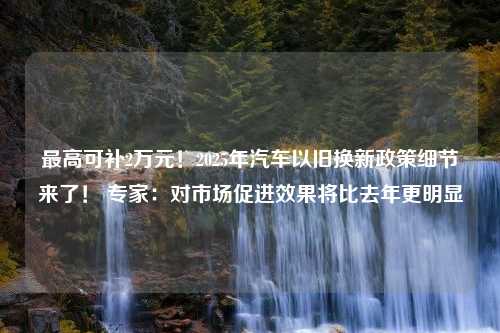 最高可补2万元！2025年汽车以旧换新政策细节来了！ 专家：对市场促进效果将比去年更明显