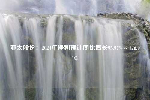 亚太股份：2024年净利预计同比增长95.97%～126.91%